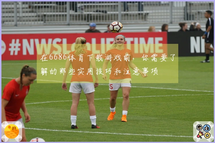 在6686体育下载游戏前，你需要了解的那些实用技巧和注意事项
