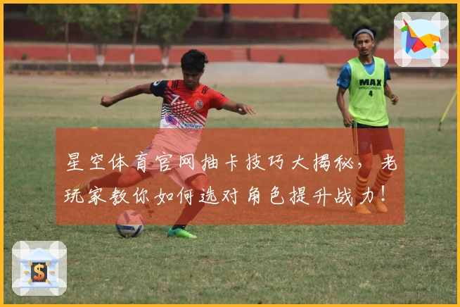 星空体育官网抽卡技巧大揭秘，老玩家教你如何选对角色提升战力！