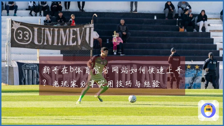 新手在b体育官方网站如何快速上手？老玩家分享实用技巧与经验