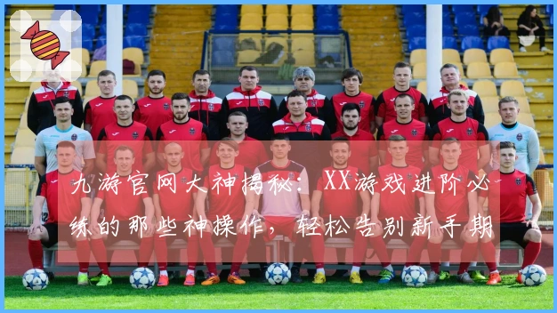 九游官网大神揭秘：XX游戏进阶必练的那些神操作，轻松告别新手期！