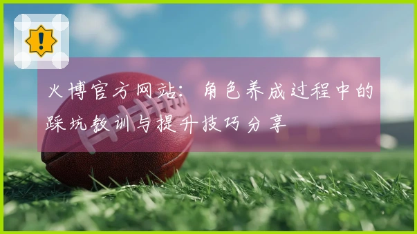 火博官方网站：角色养成过程中的踩坑教训与提升技巧分享