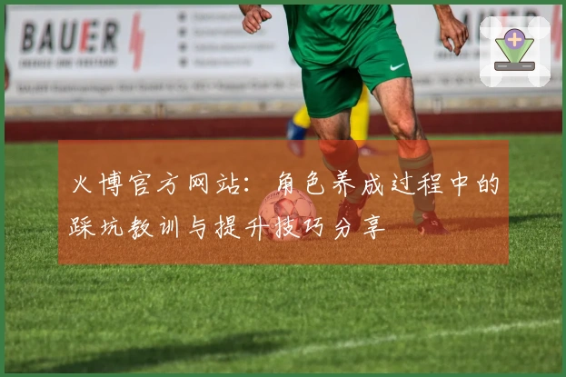 火博官方网站：角色养成过程中的踩坑教训与提升技巧分享
