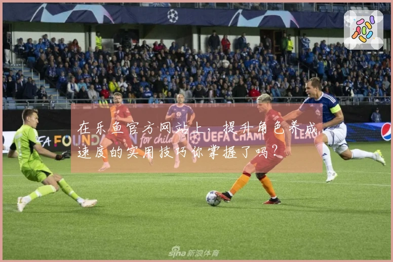 在乐鱼官方网站上，提升角色养成速度的实用技巧你掌握了吗？