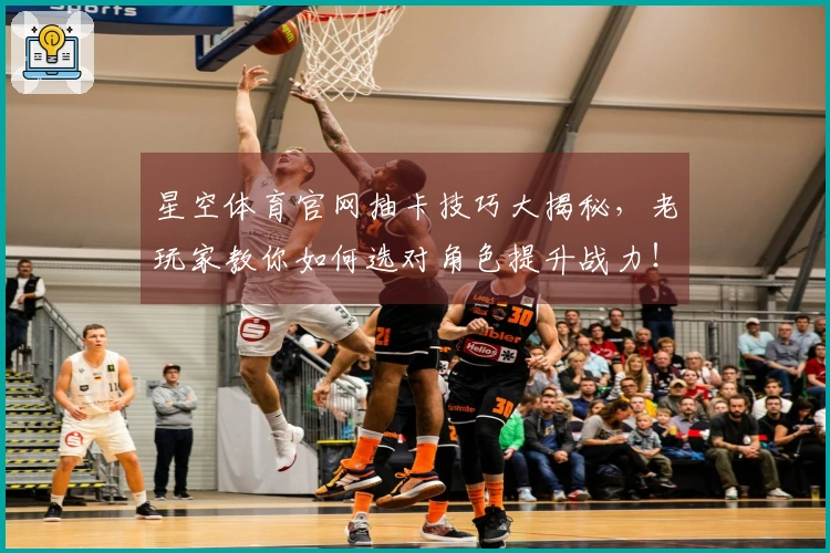 星空体育官网抽卡技巧大揭秘，老玩家教你如何选对角色提升战力！